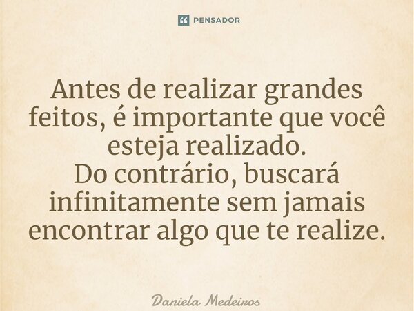 ⁠Antes de realizar grandes feitos, é importante que você esteja realizado. Do contrário, buscará infinitamente sem jamais encontrar algo que te realize.... Frase de Daniela Medeiros.