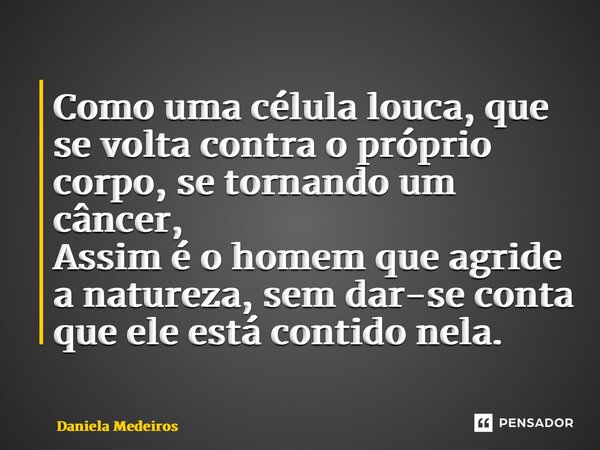 ⁠Como uma célula louca, que se volta contra o próprio corpo, se tornando um câncer, Assim é o homem que agride a natureza, sem dar-se conta que ele está contido... Frase de Daniela Medeiros.