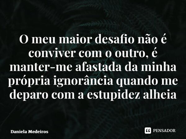 ⁠O meu maior desafio não é conviver com o outro, é manter-me afastada da minha própria ignorância quando me deparo com a estupidez alheia... Frase de Daniela Medeiros.