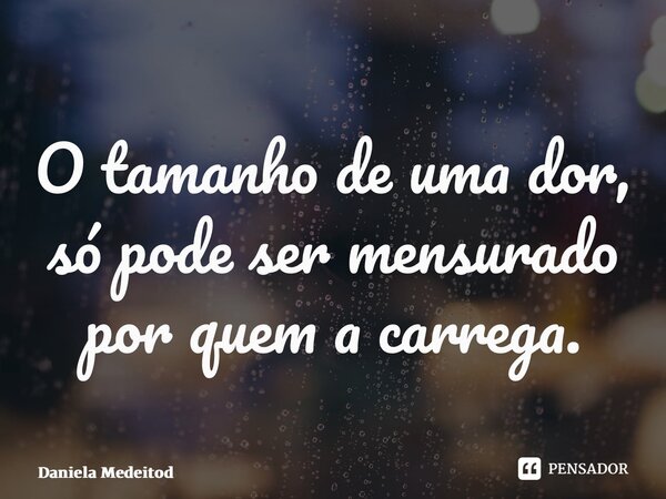 ⁠O tamanho de uma dor, só pode ser mensurado por quem a carrega.... Frase de Daniela Medeiros.