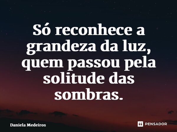 ⁠Só reconhece a grandeza da luz, quem passou pela solitude das sombras.... Frase de Daniela Medeiros.