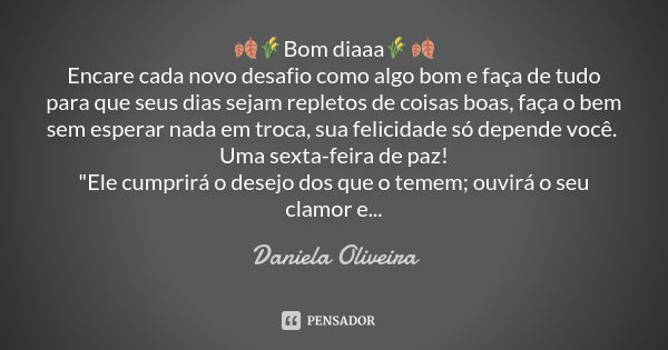 🍂🌾Bom diaaa🌾🍂 Encare cada novo desafio como algo bom e faça de tudo para que seus dias sejam repletos de coisas boas, faça o bem sem esperar nada em troca, sua ... Frase de Daniela Oliveira.