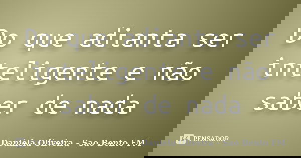 Do que adianta ser inteligente e não saber de nada... Frase de Daniela Oliveira - Sao Bento FM.