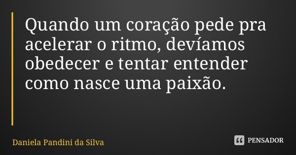Quando um coração pede pra acelerar o ritmo, devíamos obedecer e tentar entender como nasce uma paixão.... Frase de Daniela Pandini da Silva.