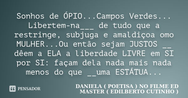 Sonhos de ÓPIO...Campos Verdes... Libertem-na___ de tudo que a restringe, subjuga e amaldiçoa omo MULHER...Ou então sejam JUSTOS __ dêem a ELA a liberdade LIVRE... Frase de DANIELA ( POETISA ) NO FILME ED MASTER ( EDILBERTO CUTINHO ).