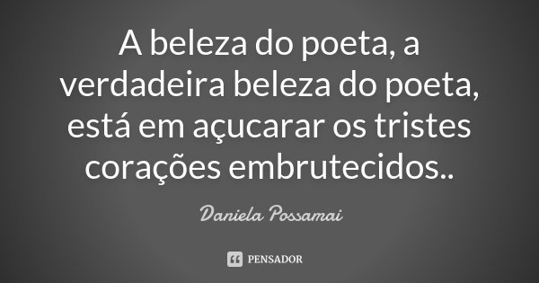 A beleza do poeta, a verdadeira beleza do poeta, está em açucarar os tristes corações embrutecidos..... Frase de Daniela Possamai.