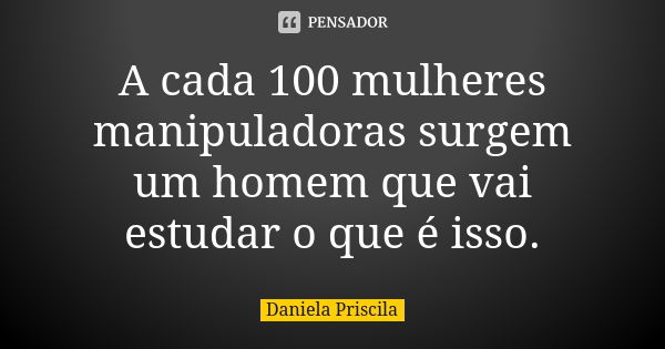 A cada 100 mulheres manipuladoras surgem um homem que vai estudar o que é isso.... Frase de Daniela Priscila.