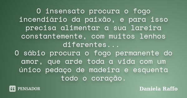 O insensato procura o fogo incendiário da paixão, e para isso precisa alimentar a sua lareira constantemente, com muitos lenhos diferentes... O sábio procura o ... Frase de Daniela Raffo.