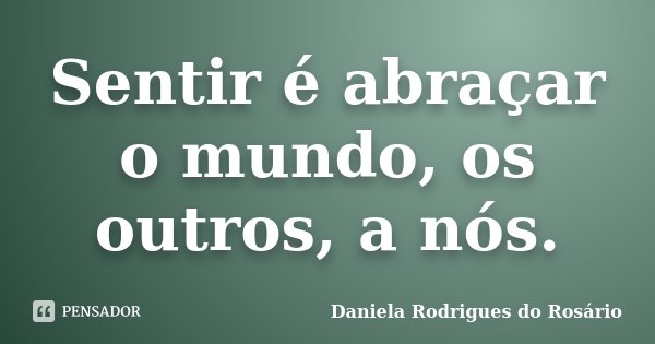 Sentir é abraçar o mundo, os outros, a nós.... Frase de Daniela Rodrigues do Rosário.