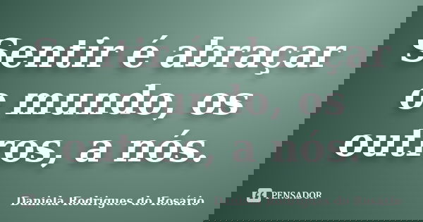 Sentir é abraçar o mundo, os outros, a nós.... Frase de Daniela Rodrigues do Rosário.