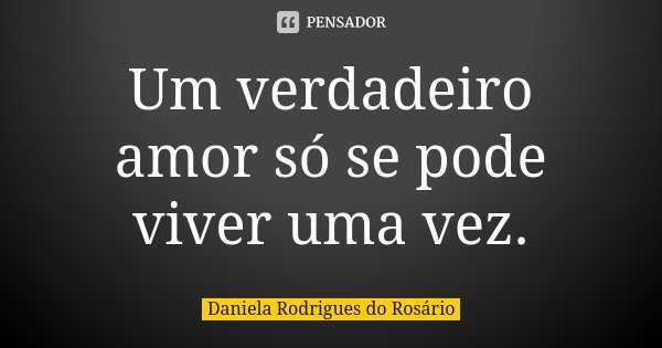 Um verdadeiro amor só se pode viver uma vez.... Frase de Daniela Rodrigues do Rosário.