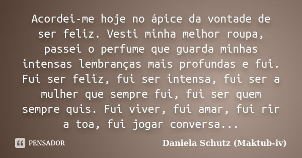 Acordei-me hoje no ápice da vontade de ser feliz. Vesti minha melhor roupa, passei o perfume que guarda minhas intensas lembranças mais profundas e fui. Fui ser... Frase de Daniela Schutz (Maktub-iv).