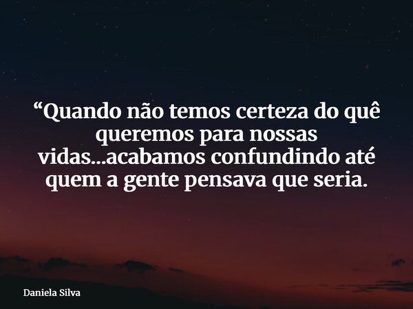 “Quando não temos certeza do quê queremos para nossas vidas…acabamos confundindo até quem a gente pensava que seria.... Frase de Daniela Silva.