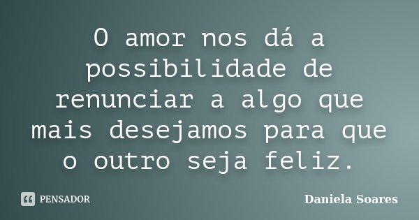 O amor nos dá a possibilidade de renunciar a algo que mais desejamos para que o outro seja feliz.... Frase de Daniela Soares.