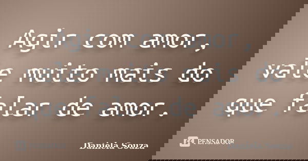 Agir com amor, vale muito mais do que falar de amor.... Frase de Daniela Souza.