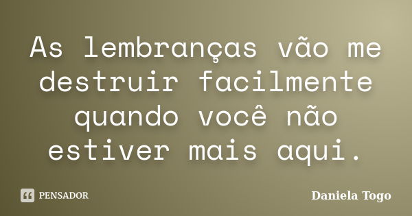 As lembranças vão me destruir facilmente quando você não estiver mais aqui.... Frase de Daniela Togo.