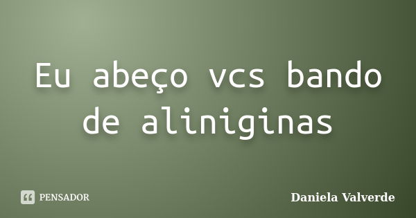 Eu abeço vcs bando de aliniginas... Frase de Daniela Valverde.