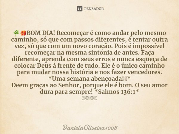 ⁠🌿🌺BOM DIA! Recomeçar é como andar pelo mesmo caminho, só que com passos diferentes, é tentar outra vez, só que com um novo coração. Pois é impossível recomeçar... Frase de DanielaOliveira1008.