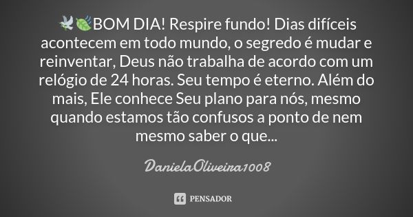 🕊🍃BOM DIA! Respire fundo! Dias difíceis acontecem em todo mundo, o segredo é mudar e reinventar, Deus não trabalha de acordo com um relógio de 24 horas. Seu tem... Frase de DanielaOliveira1008.