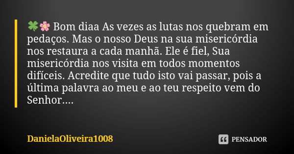 🍀🌸 Bom diaa As vezes as lutas nos quebram em pedaços. Mas o nosso Deus na sua misericórdia nos restaura a cada manhã. Ele é fiel, Sua misericórdia nos visita em... Frase de DanielaOliveira1008.