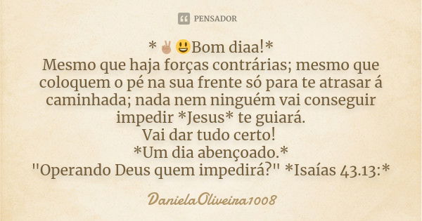 *✌🏽😃Bom diaa!*
Mesmo que haja forças contrárias; mesmo que coloquem o pé na sua frente só para te atrasar á caminhada; nada nem ninguém vai conseguir impedir *J... Frase de DanielaOliveira1008.