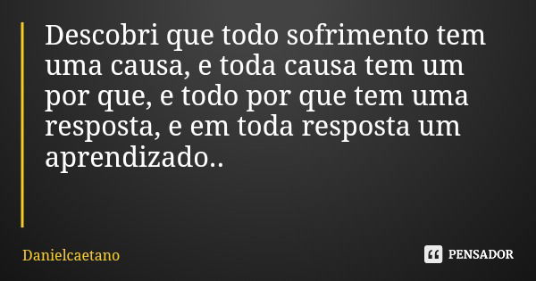 Descobri que todo sofrimento tem uma causa, e toda causa tem um por que, e todo por que tem uma resposta, e em toda resposta um aprendizado..... Frase de Danielcaetano.