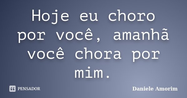Hoje eu choro por você, amanhã você chora por mim.... Frase de Daniele Amorim.