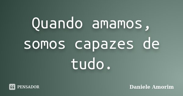 Quando amamos, somos capazes de tudo.... Frase de Daniele Amorim.