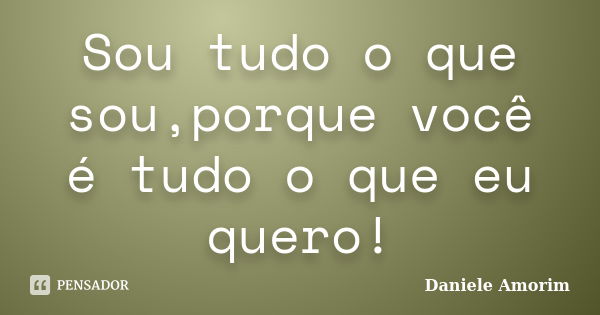 Sou tudo o que sou,porque você é tudo o que eu quero!... Frase de Daniele Amorim.