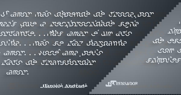 O amor não depende de troca,por mais que a reciprocidade seja importante...Mas amar é um ato de escolha...não se faz barganha com o amor...você ama pelo simples... Frase de Daniele Andrade.