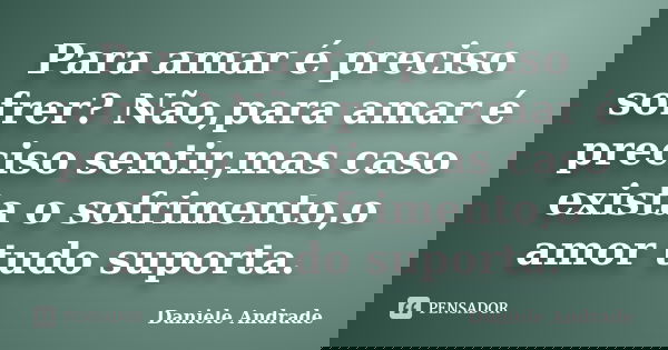Para amar é preciso sofrer? Não,para amar é preciso sentir,mas caso exista o sofrimento,o amor tudo suporta.﻿... Frase de Daniele Andrade.
