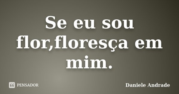 Se eu sou flor,floresça em mim.﻿... Frase de Daniele Andrade.