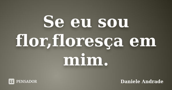 Se eu sou flor,floresça em mim.﻿... Frase de Daniele Andrade.