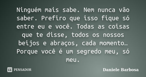 Ninguém mais sabe. Nem nunca vão saber. Prefiro que isso fique só entre eu e você. Todas as coisas que te disse, todos os nossos beijos e abraços, cada momento…... Frase de Daniele Barbosa.