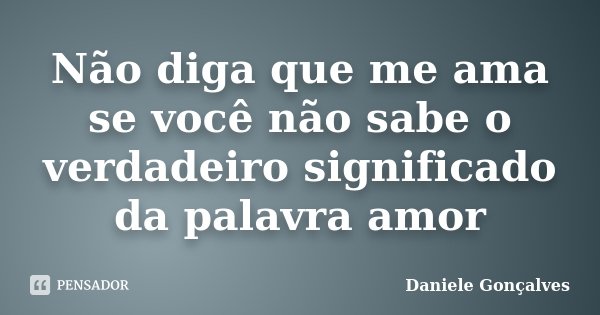 Não diga que me ama se você não sabe o verdadeiro significado da palavra amor... Frase de Daniele Gonçalves.