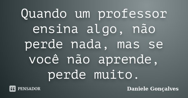 Quando um professor ensina algo, não perde nada, mas se você não aprende, perde muito.... Frase de Daniele Gonçalves.