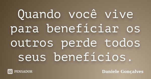 Quando você vive para benefíciar os outros perde todos seus benefícios.... Frase de Daniele Gonçalves.