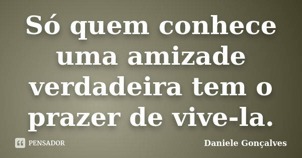 Só quem conhece uma amizade verdadeira tem o prazer de vive-la.... Frase de Daniele Gonçalves.