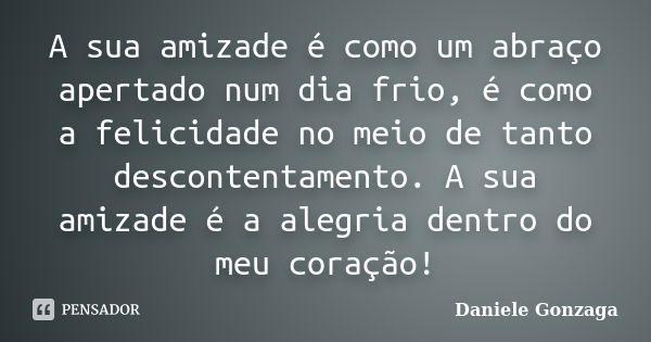 A sua amizade é como um abraço apertado num dia frio, é como a felicidade no meio de tanto descontentamento. A sua amizade é a alegria dentro do meu coração!... Frase de Daniele Gonzaga.