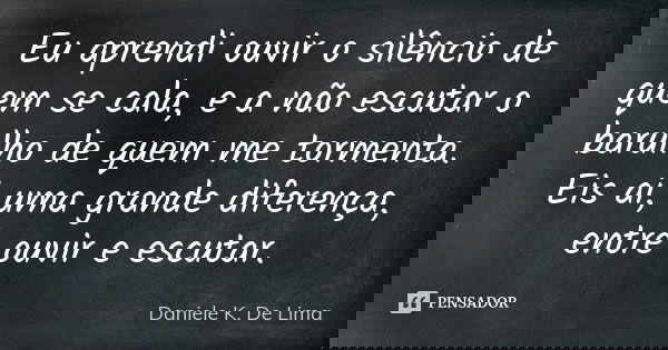 Eu aprendi ouvir o silêncio de quem se cala, e a não escutar o barulho de quem me tormenta. Eis aí, uma grande diferença, entre ouvir e escutar.... Frase de Daniele K. De Lima.
