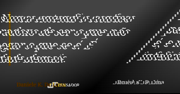 Nunca entendi o confuso paradoxo de ser o que não é, e negar o que se é. É infelicidade demais.... Frase de Daniele K. De Lima.