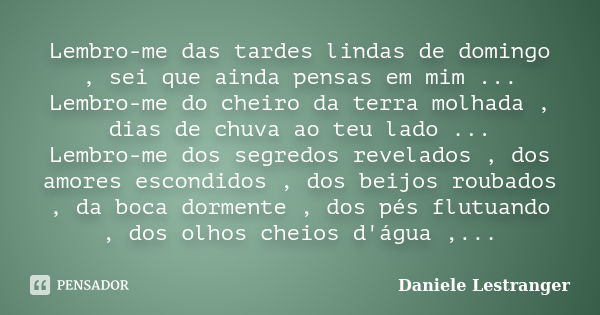 Lembro-me das tardes lindas de domingo , sei que ainda pensas em mim ... Lembro-me do cheiro da terra molhada , dias de chuva ao teu lado ... Lembro-me dos segr... Frase de Daniele Lestranger.