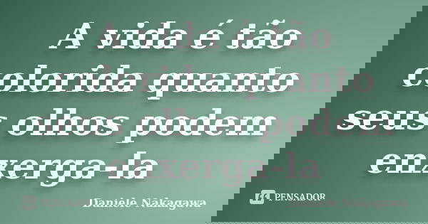 A vida é tão colorida quanto seus olhos podem enxerga-la... Frase de Daniele Nakagawa.