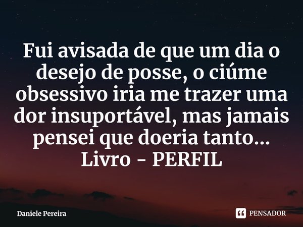 ⁠Fui avisada de que um dia o desejo de posse, o ciúme obsessivo iria me trazer uma dor insuportável, mas jamais pensei que doeria tanto...
Livro - PERFIL... Frase de Daniele Pereira.