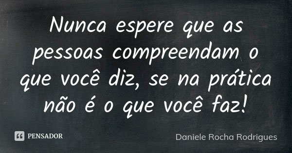 Nunca espere que as pessoas compreendam o que você diz, se na prática não é o que você faz!... Frase de Daniele Rocha Rodrigues.