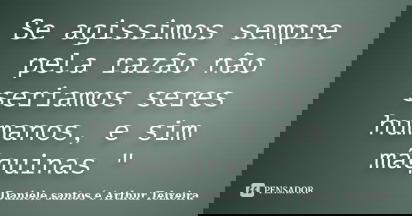 Se agissimos sempre pela razão não seriamos seres humanos, e sim máquinas "... Frase de Daniele santos é Arthur Teixeira.
