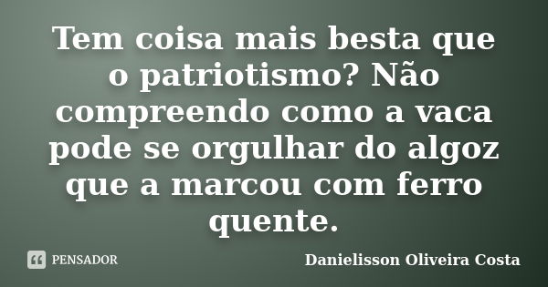 Tem coisa mais besta que o patriotismo? Não compreendo como a vaca pode se orgulhar do algoz que a marcou com ferro quente.... Frase de Danielisson Oliveira Costa.