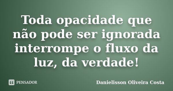 Toda opacidade que não pode ser ignorada interrompe o fluxo da luz, da verdade!... Frase de Danielisson Oliveira Costa.
