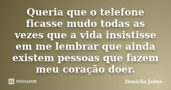 Queria que o telefone ficasse mudo todas as vezes que a vida insistisse em me lembrar que ainda existem pessoas que fazem meu coração doer.... Frase de Daniella Jaime.