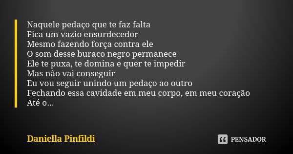 Naquele pedaço que te faz falta Fica um vazio ensurdecedor Mesmo fazendo força contra ele O som desse buraco negro permanece Ele te puxa, te domina e quer te im... Frase de Daniella Pinfildi.